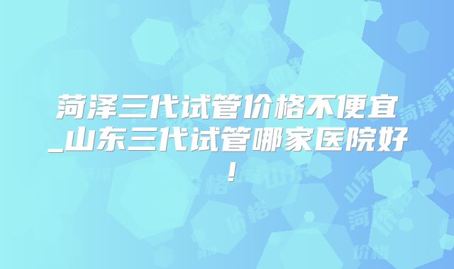 菏泽三代试管价格不便宜_山东三代试管哪家医院好!