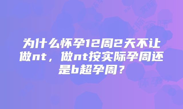 为什么怀孕12周2天不让做nt，做nt按实际孕周还是b超孕周？