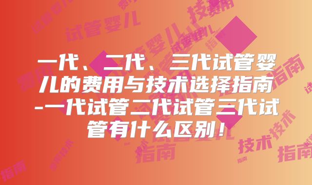 一代、二代、三代试管婴儿的费用与技术选择指南-一代试管二代试管三代试管有什么区别！