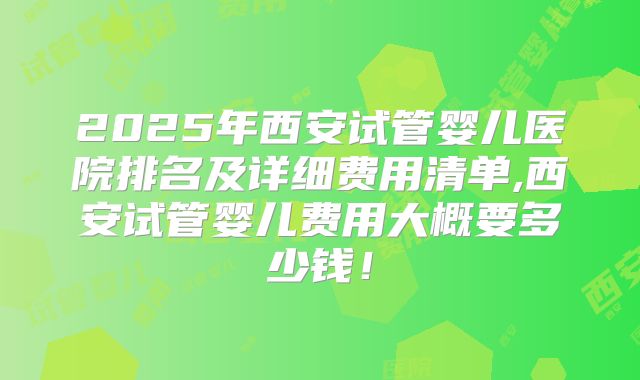 2025年西安试管婴儿医院排名及详细费用清单,西安试管婴儿费用大概要多少钱！