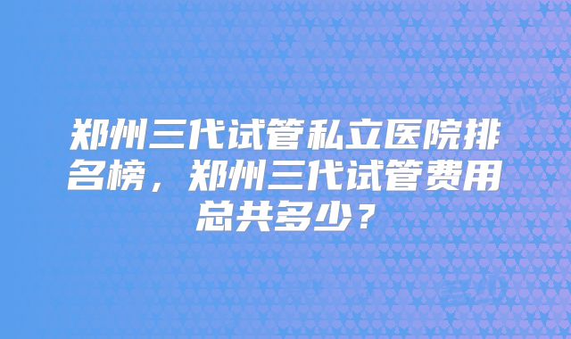 郑州三代试管私立医院排名榜,郑州三代试管费用总共多少?