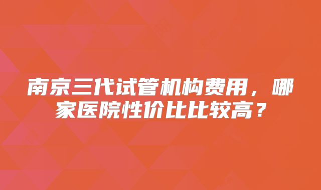 南京三代试管机构费用，哪家医院性价比比较高？
