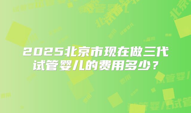 2025北京市现在做三代试管婴儿的费用多少?
