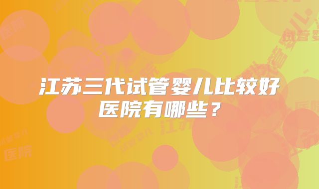 江苏三代试管婴儿比较好医院有哪些?