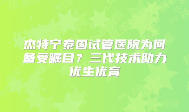 杰特宁泰国试管医院为何备受瞩目？三代技术助力优生优育