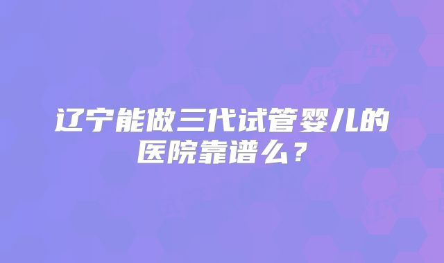 辽宁能做三代试管婴儿的医院靠谱么？