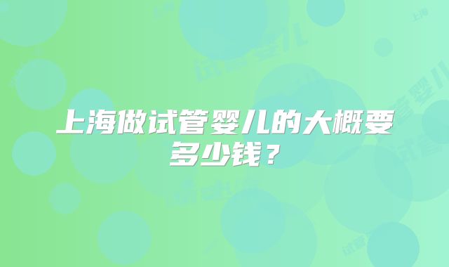 上海做试管婴儿的大概要多少钱?