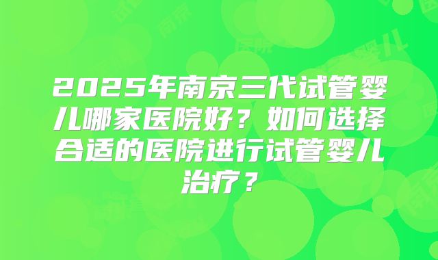 2025年南京三代试管婴儿哪家医院好？如何选择合适的医院进行试管婴儿治疗？