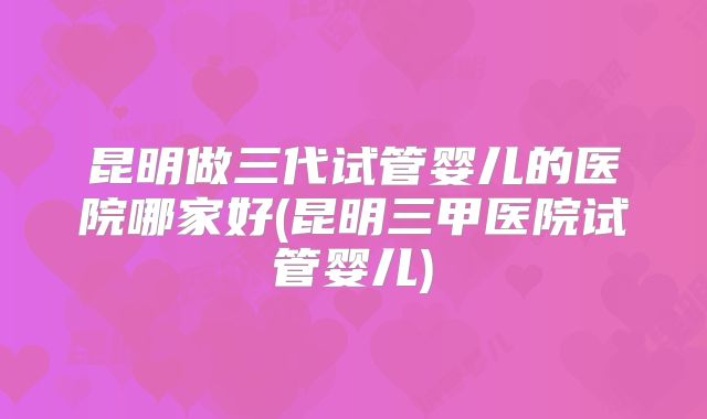 昆明做三代试管婴儿的医院哪家好(昆明三甲医院试管婴儿)