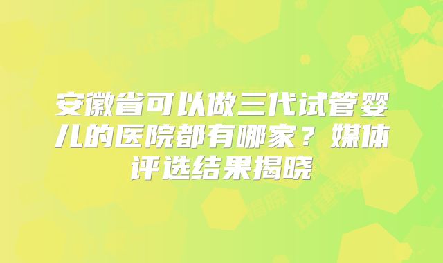 安徽省可以做三代试管婴儿的医院都有哪家？媒体评选结果揭晓
