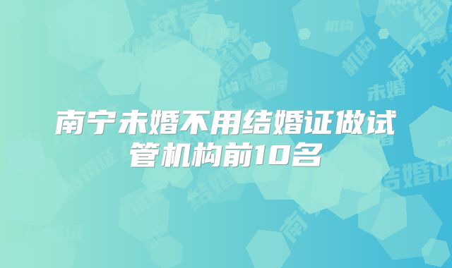 南宁未婚不用结婚证做试管机构前10名