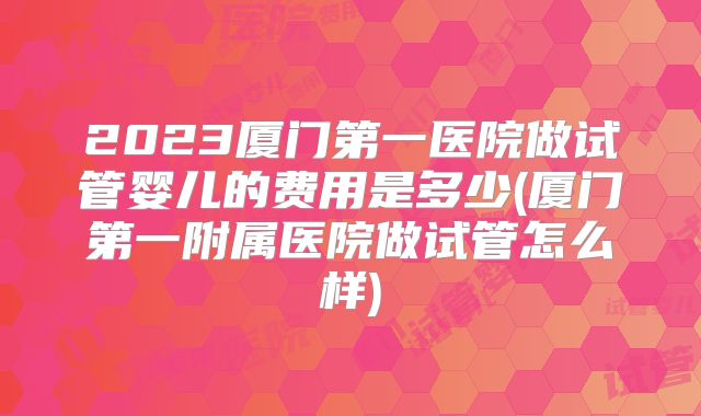 2023厦门第一医院做试管婴儿的费用是多少(厦门第一附属医院做试管怎么样)