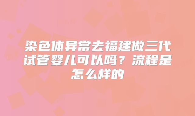 染色体异常去福建做三代试管婴儿可以吗?流程是怎么样的