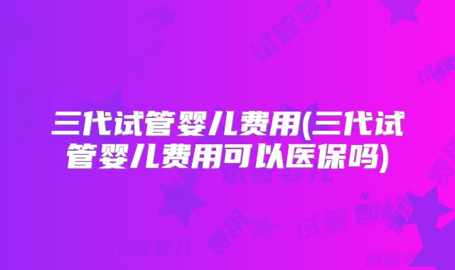 三代试管婴儿费用(三代试管婴儿费用可以医保吗)