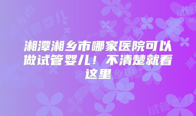 湘潭湘乡市哪家医院可以做试管婴儿！不清楚就看这里