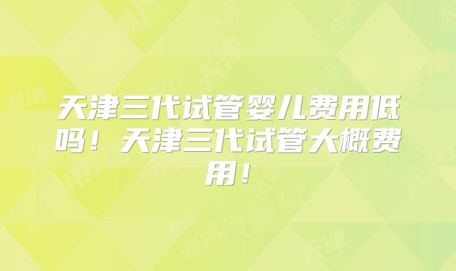 天津三代试管婴儿费用低吗！天津三代试管大概费用！