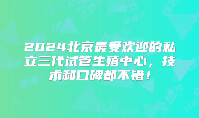 2024北京最受欢迎的私立三代试管生殖中心,技术和口碑都不错!