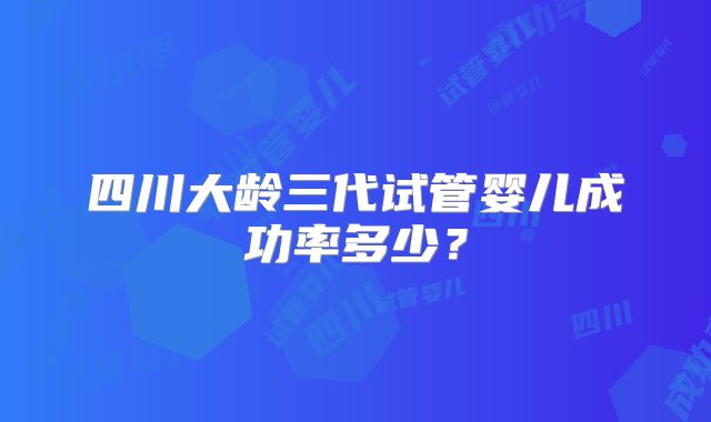 四川大龄三代试管婴儿成功率多少？