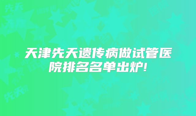天津先天遗传病做试管医院排名名单出炉!