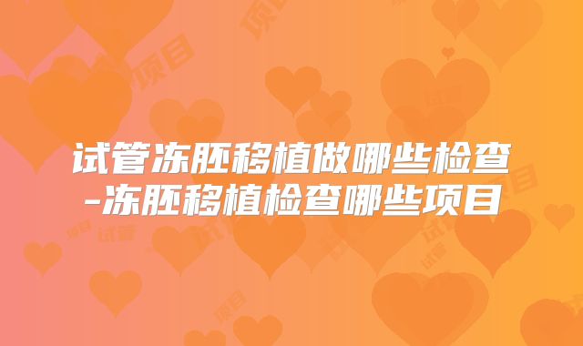 试管冻胚移植做哪些检查-冻胚移植检查哪些项目