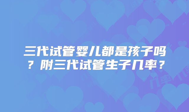 三代试管婴儿都是孩子吗？附三代试管生子几率？