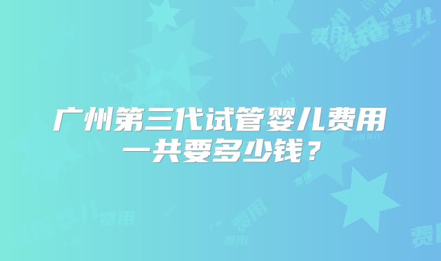 广州第三代试管婴儿费用一共要多少钱?