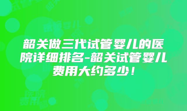 韶关做三代试管婴儿的医院详细排名-韶关试管婴儿费用大约多少!