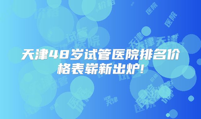 天津48岁试管医院排名价格表崭新出炉!
