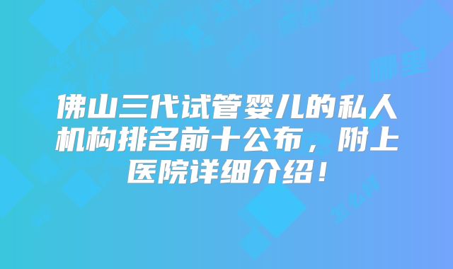 佛山三代试管婴儿的私人机构排名前十公布,附上医院详细介绍!