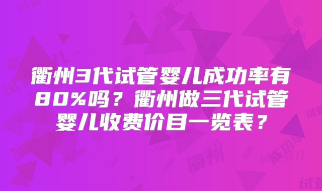 衢州3代试管婴儿成功率有80%吗？衢州做三代试管婴儿收费价目一览表？