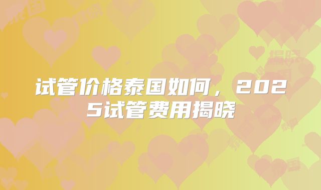 试管价格泰国如何,2025试管费用揭晓