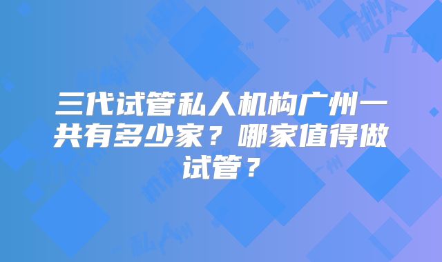 三代试管私人机构广州一共有多少家？哪家值得做试管？