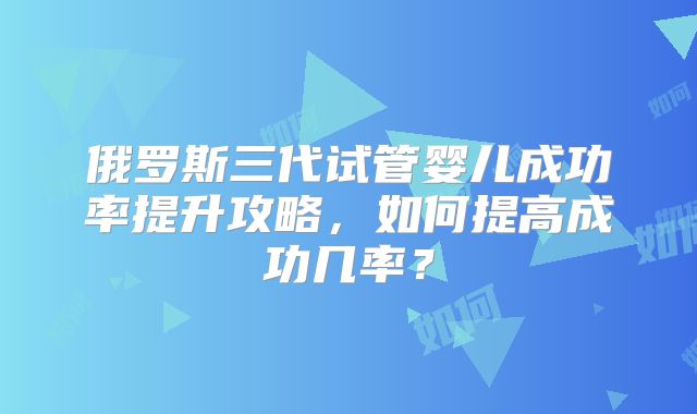 俄罗斯三代试管婴儿成功率提升攻略，如何提高成功几率？