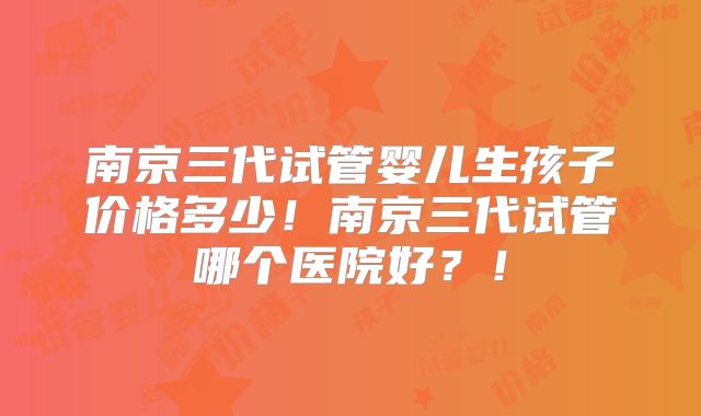 南京三代试管婴儿生孩子价格多少！南京三代试管哪个医院好？！