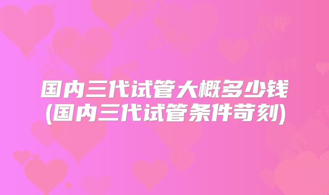 国内三代试管大概多少钱(国内三代试管条件苛刻)