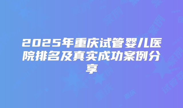 2025年重庆试管婴儿医院排名及真实成功案例分享