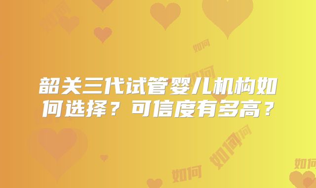 韶关三代试管婴儿机构如何选择？可信度有多高？