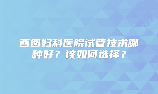 西囡妇科医院试管技术哪种好？该如何选择？