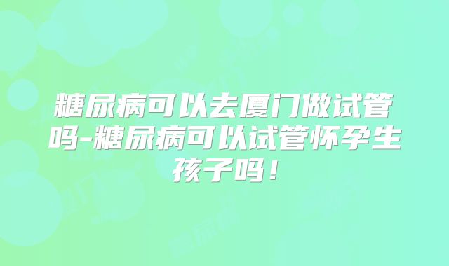 糖尿病可以去厦门做试管吗-糖尿病可以试管怀孕生孩子吗！