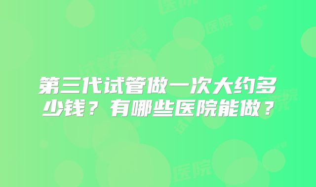 第三代试管做一次大约多少钱？有哪些医院能做？