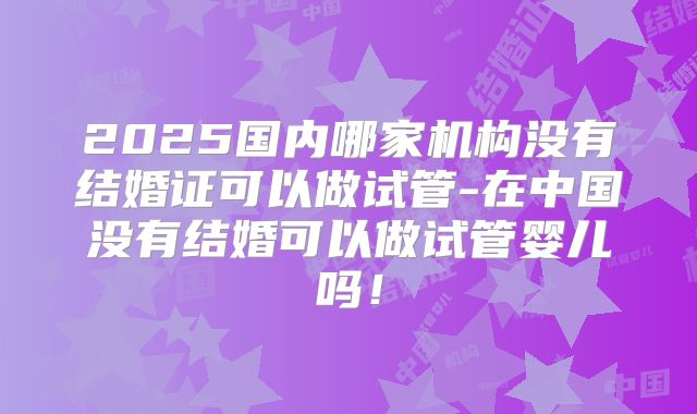 2025国内哪家机构没有结婚证可以做试管-在中国没有结婚可以做试管婴儿吗！
