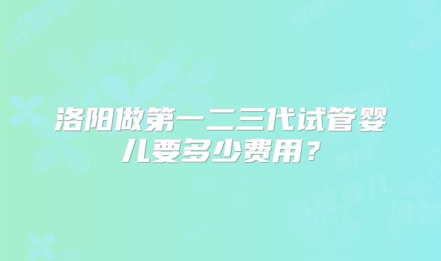 洛阳做第一二三代试管婴儿要多少费用？
