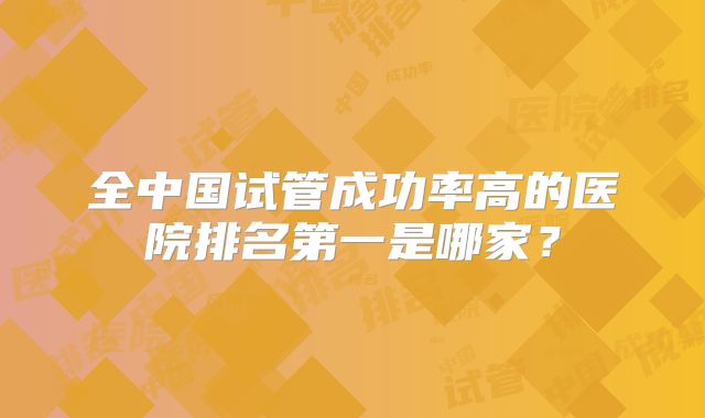 全中国试管成功率高的医院排名第一是哪家?