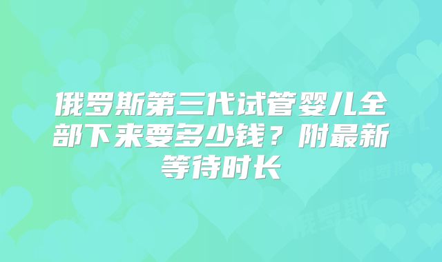 俄罗斯第三代试管婴儿全部下来要多少钱？附最新等待时长