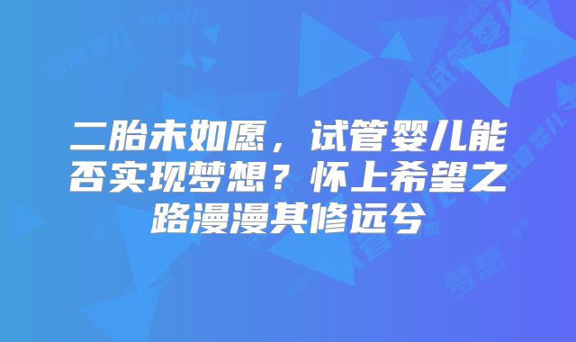 二胎未如愿,试管婴儿能否实现梦想?怀上希望之路漫漫其修远兮