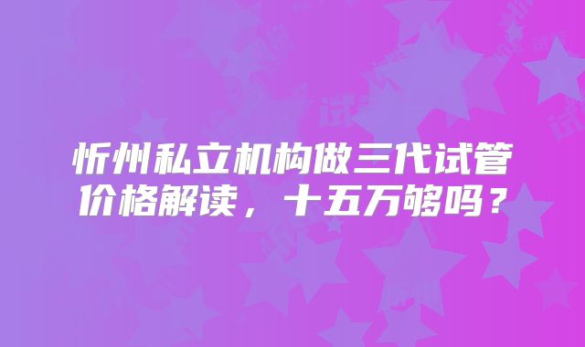 忻州私立机构做三代试管价格解读，十五万够吗？