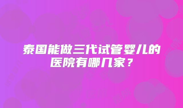 泰国能做三代试管婴儿的医院有哪几家？
