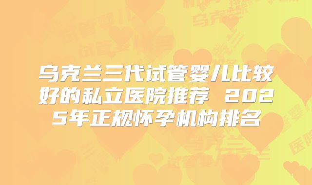 乌克兰三代试管婴儿比较好的私立医院推荐 2025年正规怀孕机构排名