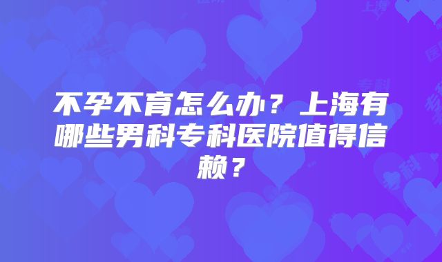不孕不育怎么办？上海有哪些男科专科医院值得信赖？