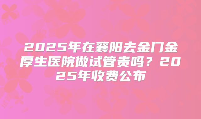 2025年在襄阳去金门金厚生医院做试管贵吗？2025年收费公布